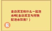 金边灵芝和什么一起泡水喝(金边灵芝与何物配泡水饮用？)