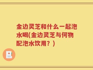 金边灵芝和什么一起泡水喝(金边灵芝与何物配泡水饮用？)