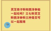 灵芝孢子粉和西洋参能一起吃吗？三七粉灵芝粉西洋参粉三种是否可以一起服用