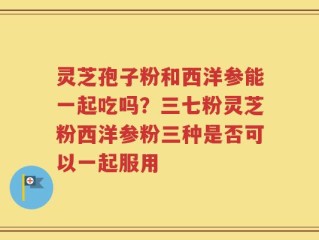 灵芝孢子粉和西洋参能一起吃吗？三七粉灵芝粉西洋参粉三种是否可以一起服用