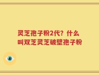 灵芝孢子粉2代？什么叫双芝灵芝破壁孢子粉