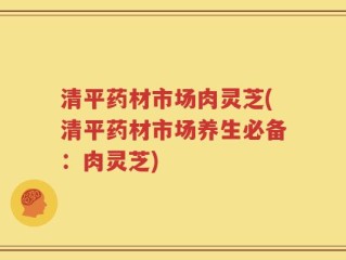 清平药材市场肉灵芝(清平药材市场养生必备：肉灵芝)