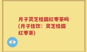 月子灵芝桂圆红枣茶吗(月子佳饮：灵芝桂圆红枣茶)