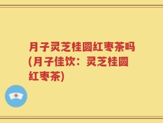 月子灵芝桂圆红枣茶吗(月子佳饮：灵芝桂圆红枣茶)