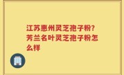 江苏惠州灵芝孢子粉？芳兰名叶灵芝孢子粉怎么样