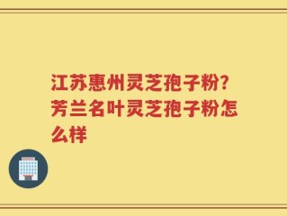 江苏惠州灵芝孢子粉？芳兰名叶灵芝孢子粉怎么样