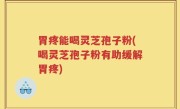 胃疼能喝灵芝孢子粉(喝灵芝孢子粉有助缓解胃疼)
