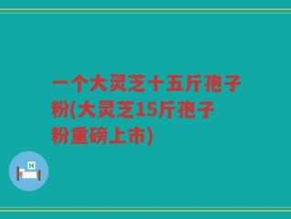 一个大灵芝十五斤孢子粉(大灵芝15斤孢子粉重磅上市)
