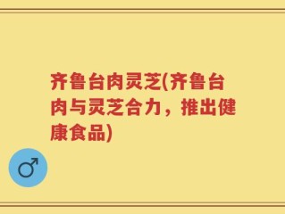 齐鲁台肉灵芝(齐鲁台肉与灵芝合力，推出健康食品)