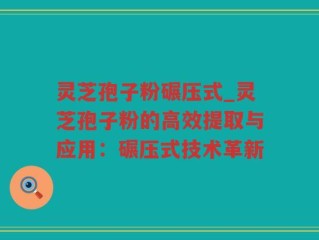 灵芝孢子粉碾压式_灵芝孢子粉的高效提取与应用：碾压式技术革新