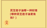 灵芝孢子油哪一种好用(哪种灵芝孢子油更有效？)