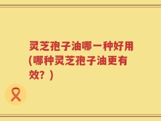 灵芝孢子油哪一种好用(哪种灵芝孢子油更有效？)