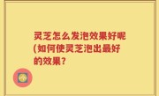 灵芝怎么发泡效果好呢(如何使灵芝泡出最好的效果？