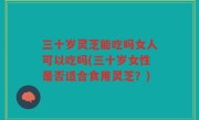 三十岁灵芝能吃吗女人可以吃吗(三十岁女性是否适合食用灵芝？)