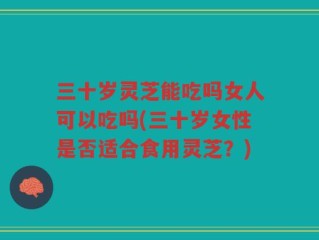 三十岁灵芝能吃吗女人可以吃吗(三十岁女性是否适合食用灵芝？)