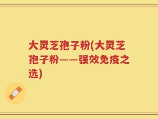 大灵芝孢子粉(大灵芝孢子粉——强效免疫之选)