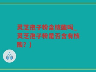 灵芝孢子粉含核酸吗_灵芝孢子粉是否含有核酸？)