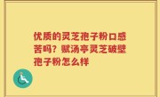 优质的灵芝孢子粉口感苦吗？赋汤亭灵芝破壁孢子粉怎么样