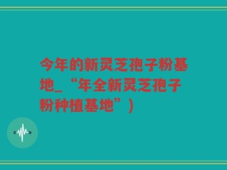 今年的新灵芝孢子粉基地_“年全新灵芝孢子粉种植基地”)