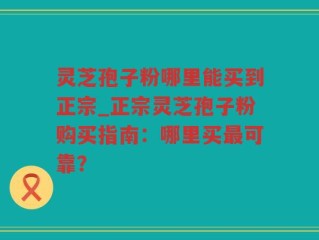 灵芝孢子粉哪里能买到正宗_正宗灵芝孢子粉购买指南：哪里买最可靠？