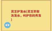 灵芝护发水(灵芝萃取洗发水，呵护你的秀发)
