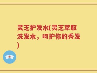 灵芝护发水(灵芝萃取洗发水，呵护你的秀发)