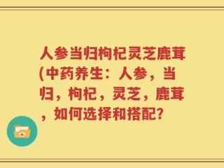 人参当归枸杞灵芝鹿茸(中药养生：人参，当归，枸杞，灵芝，鹿茸，如何选择和搭配？