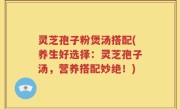 灵芝孢子粉煲汤搭配(养生好选择：灵芝孢子汤，营养搭配妙绝！)