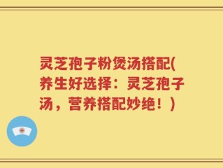 灵芝孢子粉煲汤搭配(养生好选择：灵芝孢子汤，营养搭配妙绝！)