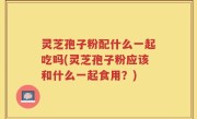 灵芝孢子粉配什么一起吃吗(灵芝孢子粉应该和什么一起食用？)