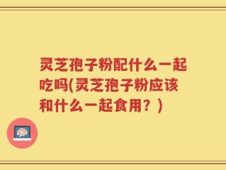 灵芝孢子粉配什么一起吃吗(灵芝孢子粉应该和什么一起食用？)