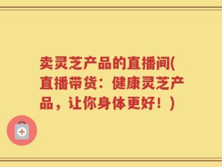 卖灵芝产品的直播间(直播带货：健康灵芝产品，让你身体更好！)