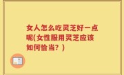 女人怎么吃灵芝好一点呢(女性服用灵芝应该如何恰当？)