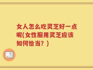 女人怎么吃灵芝好一点呢(女性服用灵芝应该如何恰当？)