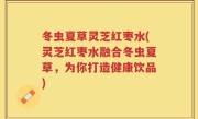 冬虫夏草灵芝红枣水(灵芝红枣水融合冬虫夏草，为你打造健康饮品)