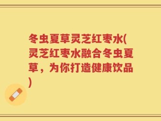 冬虫夏草灵芝红枣水(灵芝红枣水融合冬虫夏草，为你打造健康饮品)