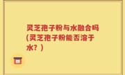 灵芝孢子粉与水融合吗(灵芝孢子粉能否溶于水？)