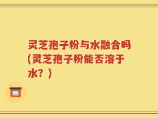 灵芝孢子粉与水融合吗(灵芝孢子粉能否溶于水？)