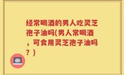 经常喝酒的男人吃灵芝孢子油吗(男人常喝酒，可食用灵芝孢子油吗？)