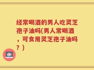 经常喝酒的男人吃灵芝孢子油吗(男人常喝酒，可食用灵芝孢子油吗？)
