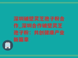 深圳破壁灵芝孢子粉合作_深圳合作破壁灵芝孢子粉：共创健康产业新篇章