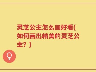 灵芝公主怎么画好看(如何画出精美的灵芝公主？)