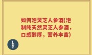 如何泡灵芝人参酒(泡制纯天然灵芝人参酒，口感醇厚，营养丰富)