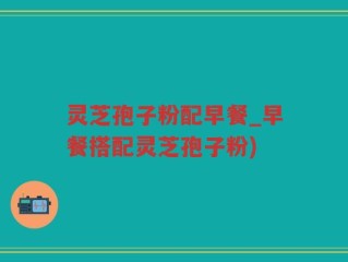 灵芝孢子粉配早餐_早餐搭配灵芝孢子粉)