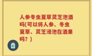 人参冬虫夏草灵芝泡酒吗(可以将人参、冬虫夏草、灵芝浸泡在酒里吗？)