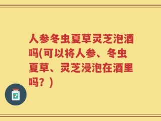 人参冬虫夏草灵芝泡酒吗(可以将人参、冬虫夏草、灵芝浸泡在酒里吗？)