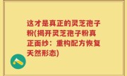 这才是真正的灵芝孢子粉(揭开灵芝孢子粉真正面纱：重构配方恢复天然形态)