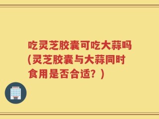 吃灵芝胶囊可吃大蒜吗(灵芝胶囊与大蒜同时食用是否合适？)