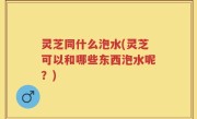 灵芝同什么泡水(灵芝可以和哪些东西泡水呢？)