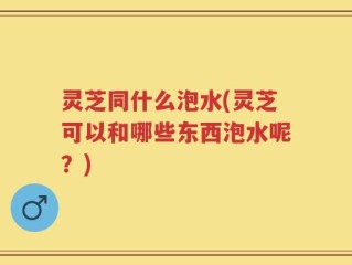灵芝同什么泡水(灵芝可以和哪些东西泡水呢？)